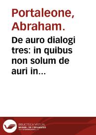 De auro dialogi tres : in quibus non solum de auri in re medica facultate, verum etiam de specifica eius, & caeterarum rerum forma, ac duplici potestate, que mixtis in omnibus illa operatur, copiose disputatur / Abrahamo é Porta Leonis... auctore... | Biblioteca Virtual Miguel de Cervantes