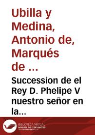 Succession de el Rey D. Phelipe V nuestro señor en la corona de España, diario de sus viages desde Versalles a Madrid, el que executo para su feliz casamiento, jornada a Napoles, a Milan y a su exercito, sucessos de la campaña y su buelta a Madrid / lo escribio ... Antonio de Vbilla y Medina, Marques de Ribas ... | Biblioteca Virtual Miguel de Cervantes