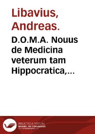 D.O.M.A. Nouus de Medicina veterum tam Hippocratica, quam Hermetica tractatus : in cuius priore parte dogmata plaeraq[ue] inter vtriusque Professores recentes controuersa, aduersus vltimum per Iosephum Michelium Paracelsitorum conatum discutiuntur, in posteriore vniuersale alchymistarum, autoribus Lullio & Arnoldo, quam liquidissimè exponitur ... / autore Andrea Libavio ... | Biblioteca Virtual Miguel de Cervantes