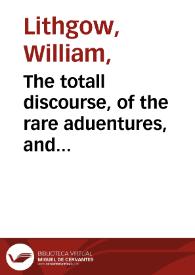 The totall discourse, of the rare aduentures, and painefull peregrinations of long nineteene yeares trauayles from Scotland, to the most famous kingdomes in Europe, Asia, and Affrica : perfited by three deare bought voyages, in surueighing of forty eight kingdomes ancient and moderne, twenty one rei-publickes, ten absolute principalities, with two hundred ilands ; the particular names whereof, are described in each argument of the ten diuisions of this history, and it also diuided in three bookes, two whereof, neuer heretofore published ; wherein is contayned, an exact relation, of the lawes, religion, policies, and gouernment of all their princes, potentates, and people, together with the grieuous tortures he suffered, by the inquisition of Malaga in Spaine, his miraculous discouery and deliuery thence, and of his last and late returne from the northerne iles ... / by William Lithgow | Biblioteca Virtual Miguel de Cervantes