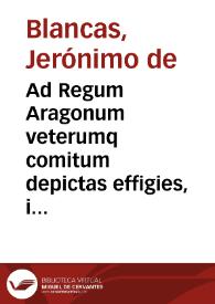 Ad Regum Aragonum veterumq comitum depictas effigies, in regia Caesaraugustanensi deputationis aula positas, inscriptiones : quae summa vniuscuiusq. rerum, temporum, atq. aetatum capita complectuntur / Hieronymo Blanca... auctore | Biblioteca Virtual Miguel de Cervantes