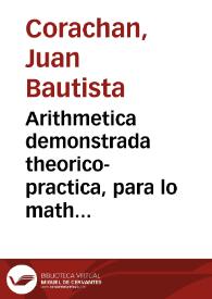 Arithmetica demonstrada theorico-practica, para lo mathematico, y mercantil : explicanse las monedas, pesos, y medidas de los hebreos, griegos, romanos ... / Compuesta por Iuan Bautista Corachan ... | Biblioteca Virtual Miguel de Cervantes