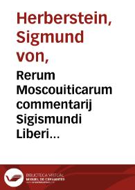 Rerum Moscouiticarum commentarij Sigismundi Liberi Baronis in Herberstain, Neyperg, & Guettenhag : Russiae, & quae nunc eius metropolis est, Moscouiae, breuissima descriptio : Chorographia deniq[ue] totius imperij Moscici, & uicinorum quorundam mentio : De religione quoq[ue] uaria inserta sunt, & quae nostra cum religione non conueniunt : Quis deniq[ue] modus excipiendi & tractandi oratores, disseritur : Itineraria quoq[ue] duo in Moscouiam, sunt adiecta : Ad haec, non solum nouae aliquot tabulae, sed multa etiam alia nunc demum ab ipso autore adiecta sunt ... | Biblioteca Virtual Miguel de Cervantes