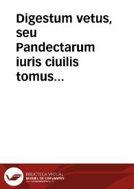 Digestum vetus, seu Pandectarum iuris ciuilis tomus primus : ex Pandectis Florentinis, quae olim Pisanae dicebantur, quoad eius fieri potuit, repraesentatus / commentariis Accursii, et multorum insuper aliorum tam veterum ... observationibus illustratus... | Biblioteca Virtual Miguel de Cervantes