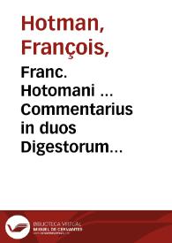 Franc. Hotomani ... Commentarius in duos Digestorum tractatus obscurissimos, quib. non est permiss. fac. test. & de liberis & postum. ex scholis Valentinis | Biblioteca Virtual Miguel de Cervantes