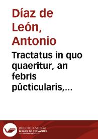 Tractatus in quo quaeritur, an febris pûcticularis, vulgo (tabardillo) & morbus suffocans, vulgo (garrotillo) ac variolae sint morbi contagiosi, nec ne? / auctore ... Antonio Diaz de  Leon... | Biblioteca Virtual Miguel de Cervantes