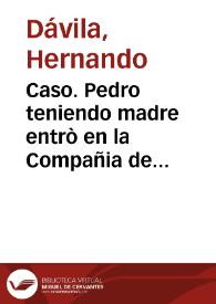 Caso. Pedro teniendo madre entrò en la Compañia de Iesus, y en ella auiendo hecho los votos de el biennio hizo su testamento, o renunciacion de su legitima paterna, en que renunciò todo lo q[ue] por ella le pertenecia de presente, y de futuro esperaua que le perteneciesse de la legitima de su madre en su misma Religion. Murio Pedro viuiendo su madre, y por su muerte pretende, que en los bienes paternos que su hijo renunciò en la Compañia, ha de tener las dos tercias partes por legitima deuida a los padres por derecho destos Reynos... / [Hernando Dauila]. | Biblioteca Virtual Miguel de Cervantes