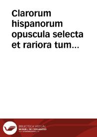 Clarorum hispanorum opuscula selecta et rariora tum latina, tum hispana magna ex parte nunc primum in lucem edita / collecta et illustrata a Francisco Cerdano et Rico...; volumen primum | Biblioteca Virtual Miguel de Cervantes