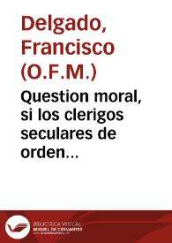 Question moral, si los clerigos seculares de orden sacro, que toman el Abito de Terceros de N.P.S. Francisco, podran gozar del Priuilegio que tienen los Frayles Menores, para rezar de sus Santos, y otras festiuidades, conformandose con ellos en el rezo de las Horas canonicas, y celebracion de las missas / resueluela el R.P.Fr. Francisco Delgado... | Biblioteca Virtual Miguel de Cervantes