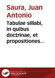 Tabulae sillabi, in quibus doctrinae, et propositiones historicae, philosophicae, medicae, theologicae, circa praerogatiuas Deiparae, aut earum confirmationes proponuntur solum recitatiuè, aut inquisitiuè, aut examinatiuè, aut problematicè, aut suspensiuè, aut praesumptiuè, aut coniecturaliter, exemplo Aristotelis, & S. Augustini, & grauissimorum Doctorum, qui plurimos libros simili stylo sub formidine scripserunt / [opera, & expensis doctoris Ioannis Antonij de Saura] | Biblioteca Virtual Miguel de Cervantes