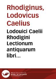 Lodouici Caelii Rhodigini Lectionum antiquarum libri XXX / recogniti ab auctore, atque ita locupletati, ut tertia plus  parte auctiores sint redditi, qui ob omnifariam abstrusarum & reconditiorû tam rerum quàm uocum explicationê ... meritò Cornucopiae, seu Thesaurus vtriusque linguae appellabuntur...; [volumen I] | Biblioteca Virtual Miguel de Cervantes