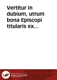 Vertitur in dubium, utrum bona Episcopi titularis ex regularibus assumpti, subiaceant spolio ecclesiastico, an vero Episcopus possit de illis testari, necne | Biblioteca Virtual Miguel de Cervantes