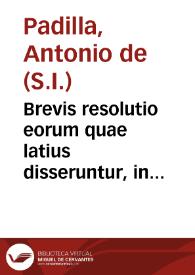 Brevis resolutio eorum quae latius disseruntur, in controuersia P. Antonij de Padilla, et in tractatu P. Francisci Suárez de concursu et efficaci auxilio Dei ad actus liberi arbitrij necessario, circa quod fere tota, controversia in eo sita est : an scilicet auxilium efficax consistat in aliqua motione praeuia, quae sola sua ui et natura, physicae praedeterminet voluntatem humanam / [Antonio de Padilla] | Biblioteca Virtual Miguel de Cervantes