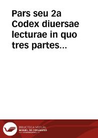 Pars seu 2a Codex diuersae lecturae in quo tres partes continentur. Prima circa ff. Veteris et Noui, Codicisque et Institutionum titulorumque aliquod interpretationes versatur. 2{487} titulorum aliquot Decretalium arboris quoque consanguinitate et affinitate interpretationibus comprehendit. 3{487} tractatus quendam de delictis, jurisque allegationes aliquae diuersas materias complectentes amplectitur | Biblioteca Virtual Miguel de Cervantes