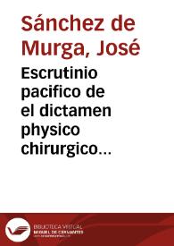 Escrutinio pacifico de el dictamen physico chirurgico desapasionado, que à la consulta chirurgica contra el parecer de el doctor Buyso, diò D. Pedro Joseph Gomez de Zafra... / su author Joseph Sanchez de Murga... | Biblioteca Virtual Miguel de Cervantes