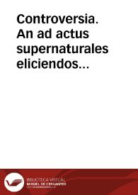 Controversia. An ad actus supernaturales eliciendos necessario ponenda sit in humana voluntate aliqua gratia adeo ex se efficax ut eidem positae voluntas repugnare non possit nec illam abicere | Biblioteca Virtual Miguel de Cervantes