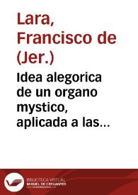 Idea alegorica de un organo mystico, aplicada a las heroicas virtudes de ... Fr. Juan de S. Francisco, varon insigne de la religion del Maximo doctor de la Iglesia Señor S. Geronimo ... en la oracion funebre, que en las exequias que le celebrò su Casa el dia (trigesimo à su fallecimiêto) 5 de febrero de 1710 / dixo el R. P. Fr. Francisco de Lara... | Biblioteca Virtual Miguel de Cervantes