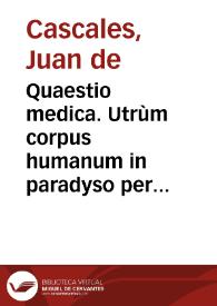 Quaestio medica. Utrùm corpus humanum in paradyso per solam insensilem transpirationem et fluorem posset se à superfluitate alimentorum liberare. Prima [-sexta] conclusio... / defendantur à ... Ioanne de Cascales, sub praesidio... Ildephonsi a Suarez | Biblioteca Virtual Miguel de Cervantes