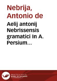 Aelij antonij Nebrissensis gramatici In A. Persium flaccum poeta[m] satyricum interpretatio : cum quibusdam que a librarijs deprauata atque detorta fuerunt : per eundem recognita & ad vnguem emendata ac nouiter impressa feliciter incipitur | Biblioteca Virtual Miguel de Cervantes