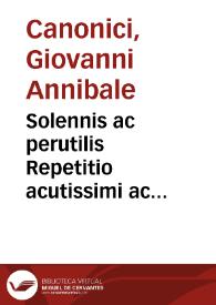 Solennis ac perutilis Repetitio acutissimi ac celeberrimi J. Docto. [et] equitis aurati domini Joannis Hannibalis de Canonicis ciuis Bonon. super difficil lunam ac subtilissimam rubrica[m] [et] l. naturaliter ff. De vsucap. | Biblioteca Virtual Miguel de Cervantes