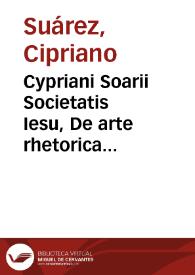 Cypriani Soarii Societatis Iesu, De arte rhetorica libri tres ex Aristotele, Cicerone et Quinctiliano praecipue deprompti : Nunc ab eodem recogniti, et multis in locis locupletati | Biblioteca Virtual Miguel de Cervantes