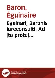 Eguinarij Baronis iureconsulti, Ad [ta próta] Digestorum seu Pandectarum ab Iustiniano Caesare editarum, perpetui commentarij : Quorum particula prior Romanum, posterior Gallicum ius ad singulos titulos complectitur ...: Accessit Haloandro lectionum uarietas, tam ex Tusco codice, quàm ex uetustissimo exemplari quo author utitur, in quo capitum omnium inscriptiones quoque extant | Biblioteca Virtual Miguel de Cervantes