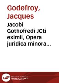 Jacobi Gothofredi JCti eximii, Opera juridica minora sive Libelli, tractatus, orationes, et opuscula rariora et praestantiora | Biblioteca Virtual Miguel de Cervantes