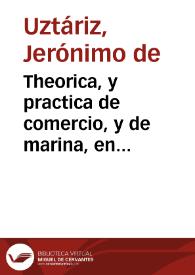 Theorica, y practica de comercio, y de marina, en diferentes discursos y calificados exemplares, que, con especificas providencias, se procuran adaptar a la monarchia española, para su prompta restauracion, beneficio universal, y mayor fortaleza contra los émulos de la Real Corona, mediante la soberana proteccion del Rey Nuestro Señor Don Phelipe V. | Biblioteca Virtual Miguel de Cervantes