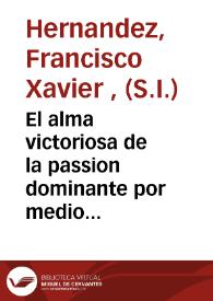 El alma victoriosa de la passion dominante por medio del examen particular de la conciencia de los exercicios cotidianos y practica de las devociones : obra utilissima que consagra al apostol de Las Indias ... el P. Francisco Xavier Hernandez de la Compañia de Jesus | Biblioteca Virtual Miguel de Cervantes