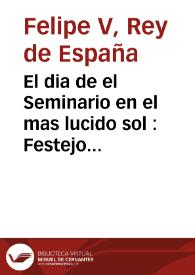 El dia de el Seminario en el mas lucido sol : Festejo ... en ocasion de honrar sus Magestades, y Altezas el Real Seminario de Nobles con sus Reales presencias, manifestaron los mismos Cavalleros Seminaristas su agradecimiento ... | Biblioteca Virtual Miguel de Cervantes