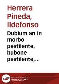 Dubium an in morbo pestilente, bubone pestilente, carbunculo vè pestilente, apparente, ante septimum diem expurga[n]ti medicamento utiliceat / per ... Illefonsum Herrera Pineda ... | Biblioteca Virtual Miguel de Cervantes