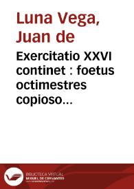 Exercitatio XXVI continet : foetus octimestres copioso indigere alimento, adeò, ut no[n] modo bonum sanguinem absumant, sed etiam vitiosum alliciant, sic q[ue] plenitudinem sanguinis peculiarem, in vtero praegnantium (mese octauum attingentium)  desidetari, ac proinde ex tali plenitudine oriundam infla[m]matione[m] fictitiam deprehendi, phlebotomiam, quae sectis pedibus instituitur abortientibus & parturie[n]tibus, vel promuliebrium retentione, aut ex hac orta infla[m]matione[m] euacuatoriam & prouocatoria[m] esse & dici at illa quae sit, vt eris infla[m]matis, aperta saphena, est deriuatoria ... / Auctore ... Ioanne de Luna Vega ... | Biblioteca Virtual Miguel de Cervantes