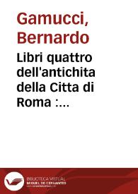 Libri quattro dell'antichita della Citta di Roma : raccolte sotto brevita da diversi antichi et moderni scrittori / per M. Bernardo Gamucci da San Gimignano | Biblioteca Virtual Miguel de Cervantes