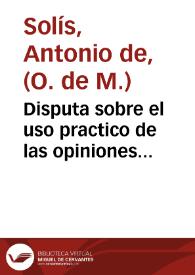 Disputa sobre el uso practico de las opiniones morales, y practica que debe observar el confesor con los penitentes reincidentes, y consuetudinarios / su autor ... Antonio Solis ... | Biblioteca Virtual Miguel de Cervantes