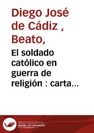 El soldado católico en guerra de religión : carta instructiva, ascético-histórico-política, en que se propone á un soldado católico la necesidad de prepararse... / escribíala Diego Josef de Cádiz a su sobrino Antonio Ximénez y Caamaño | Biblioteca Virtual Miguel de Cervantes