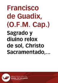 Sagrado y diuino relox de sol, Christo Sacramentado, que se mostro en el Conuento de Capuchinos de la ciudad de Xerez de la Frontera el tercer dia de Pasqua de Espiritu Santo, en la funcion de colocar el Santissimo Sacramento en el nueuo Sagrario y Tabernaculo ... / señalole en panegyrica oracion el Padre fray Francisco de Guadix ... Capuchino ... | Biblioteca Virtual Miguel de Cervantes