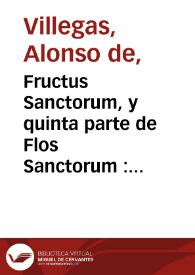 Fructus Sanctorum, y quinta parte de Flos Sanctorum : que es libro de exemplos, assi de hombres ilustres en santidad, como de otros cuyos hechos fueron dignos de reprehension y castigo de los quales se puede sacar importante prouecho para el exercicio de las virtudes, y aborrecimiento de los vicios, que es medio cierto y seguro con que se consigue la vida eterna: colegido de historias diuinas y humanas  / por el maestro Alonso de Villegas, Teologo y Predicador, Capellan en la capilla Moçarabe de la Santa Iglesia de Toledo ... | Biblioteca Virtual Miguel de Cervantes