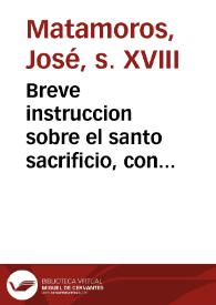 Breve instruccion sobre el santo sacrificio, con egercicios de piedad para el tiempo de la misa [Texto impreso] : conformes a las oraciones, que la Iglesia tiene dispuestas para su celebracion | Biblioteca Virtual Miguel de Cervantes