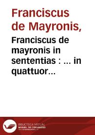 Franciscus de mayronis in sententias : ... in quattuor s[e]n[tent]iaru[m] libros scriptu[m] seu co[n]slatu[m]: cu[m] eiusde[m] quolibetis. Formalitatib[us]. Tractatu de p[ri]mo p[ri]ncipio. De divino[rum] no[m]i[n]um explanatio[n]e. [et] De uniuocatio[n]e entis opusculo i[n]mediate post tabula[m] i[m]presso ... | Biblioteca Virtual Miguel de Cervantes