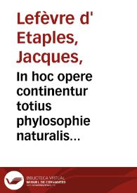 In hoc opere continentur totius phylosophie naturalis paraphrases, hoc ordine digeste : Octo physicorum Aristotelis: paraphrasis ; Quatuor de celo et mundo completorum: paraphrasis ; Duoru[m] de G[e]n[er]atio[n]e [et] Corruptio[n]e paraphrasis ; Quattuor Meteoro[rum] co[m]pleto[rum]: paraphrasis ; Trium de Anima completorum: paraphrasis ; Libri de Sensu et Sensibili: paraphrasis ; Libri de Somno et Vigilia: paraphrasis ; Libri de Longitudine et Breuitate vite: paraphrasis ; Dialogi insuper ad Physicoru[m] : tu[m] faciliu[m] tum difficiliu[m] intelligentia[m] introductorij: duo; Introductio Metaphysica ; Dialogi quattuor ad Metaphysicoru[m] intelligentiam introductorij / [Jacobi Fabri Stapulensis] | Biblioteca Virtual Miguel de Cervantes