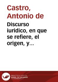 Discurso iuridico, en que se refiere, el origen, y iustificacion de la concesion de los seruicios de millones, y se funda la obligacion, que todos tienen de contribuir en ellos, assi eclesiasticos como seglares, la potestad, y autoridad que tiene su Magestad, para ordenar, y mandar todo lo que le parece conueniente para la buena administracion, beneficio, y cobraça desta renta, sin que por esto se ofenda la inmunidad Eclesiastica y que los Iuezes Eclesiasticos, no tiene jurisdicio, ni causa para impedirlo ... /|cescriuelo el licenciado ... don Antonio de Castro ... | Biblioteca Virtual Miguel de Cervantes